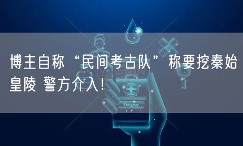 博主自称“民间考古队”称要挖秦始皇陵 警方介入！