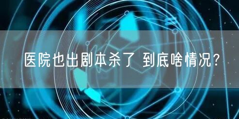 医院也出剧本杀了 到底啥情况？