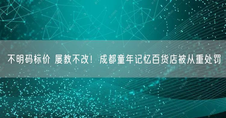 不明码标价 屡教不改！成都童年记忆百货店被从重处罚