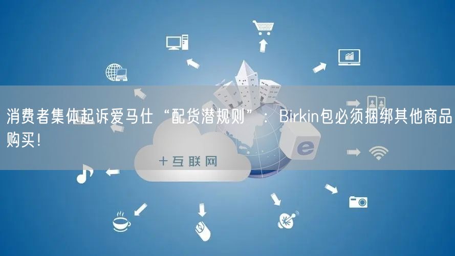 消费者集体起诉爱马仕“配货潜规则”：Birkin包必须捆绑其他商品购买！