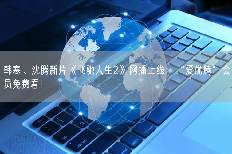 韩寒、沈腾新片《飞驰人生2》网播上线：“爱优腾”会员免费看！