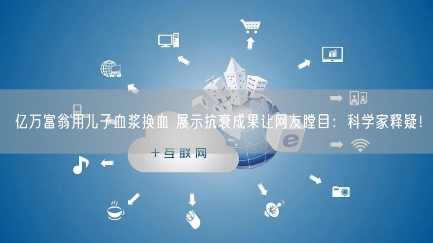 亿万富翁用儿子血浆换血 展示抗衰成果让网友瞠目：科学家释疑！