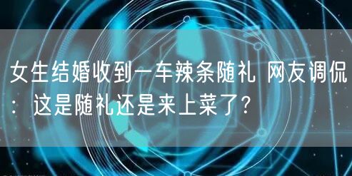 女生结婚收到一车辣条随礼 网友调侃：这是随礼还是来上菜了？