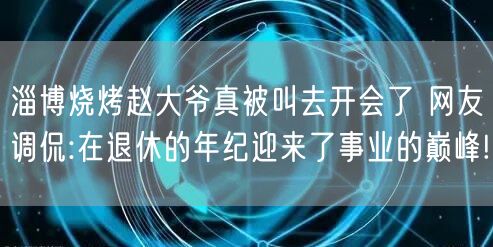 淄博烧烤赵大爷真被叫去开会了 网友调侃:在退休的年纪迎来了事业的巅峰!