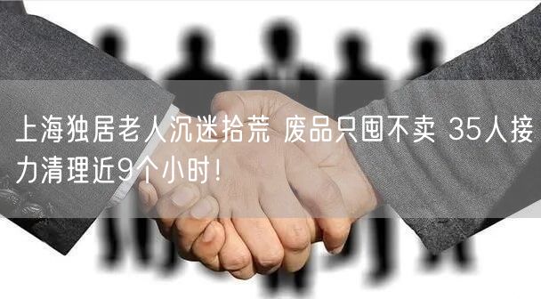 上海独居老人沉迷拾荒 废品只囤不卖 35人接力清理近9个小时！