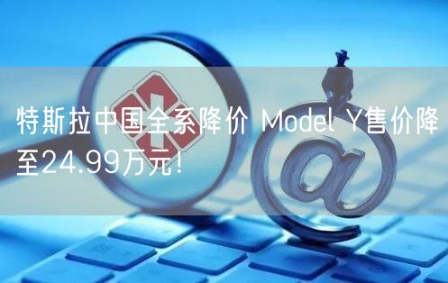 特斯拉中国全系降价 Model Y售价降至24.99万元！