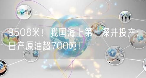 9508米！我国海上第一深井投产：日产原油超700吨！