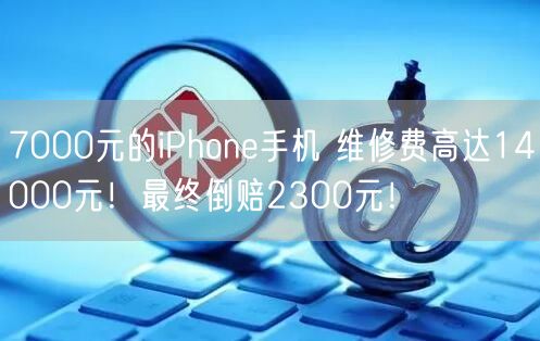 7000元的iPhone手机 维修费高达14000元！最终倒赔2300元！