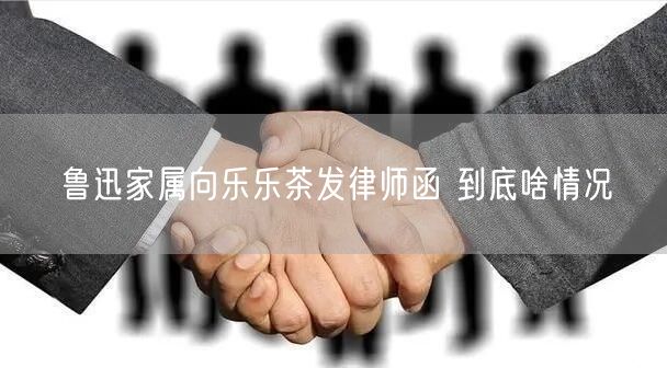 鲁迅家属向乐乐茶发律师函 到底啥情况