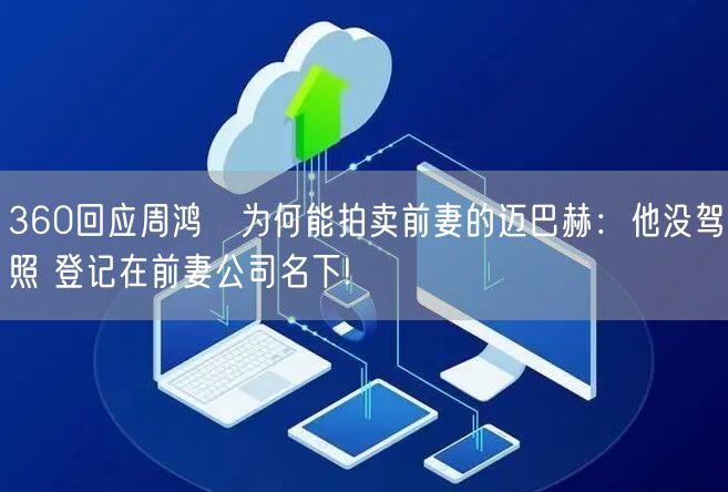 360回应周鸿祎为何能拍卖前妻的迈巴赫：他没驾照 登记在前妻公司名下!