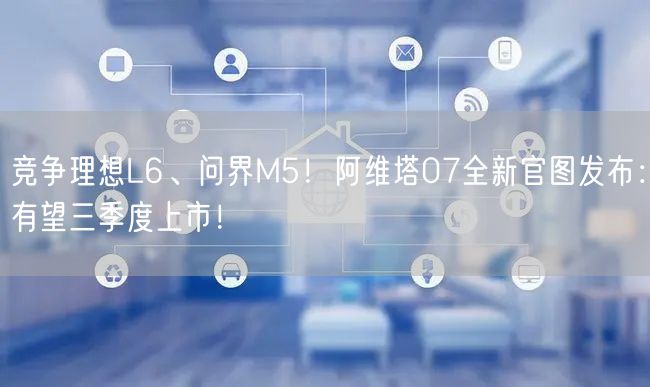 竞争理想L6、问界M5！阿维塔07全新官图发布：有望三季度上市！