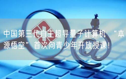 中国第三代自主超导量子计算机 “本源悟空”首次向青少年开放授课！