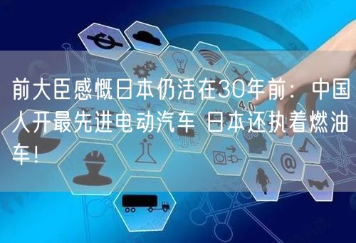 前大臣感慨日本仍活在30年前：中国人开最先进电动汽车 日本还执着燃油车！