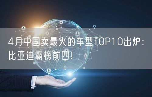 4月中国卖最火的车型TOP10出炉：比亚迪霸榜前四！