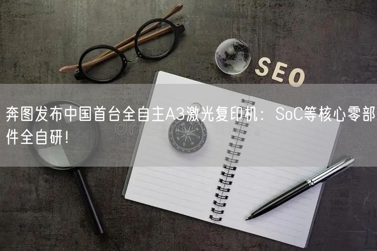 奔图发布中国首台全自主A3激光复印机：SoC等核心零部件全自研！