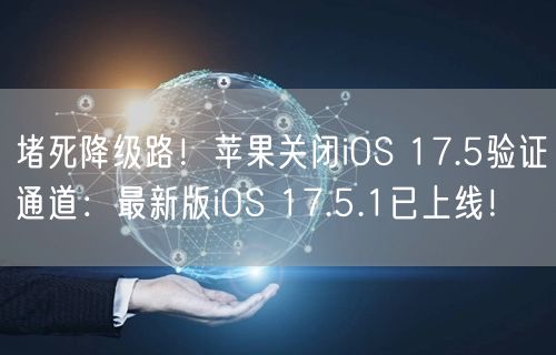 堵死降级路！苹果关闭iOS 17.5验证通道：最新版iOS 17.5.1已上线！