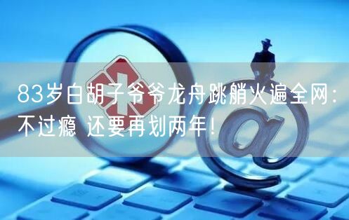 83岁白胡子爷爷龙舟跳艄火遍全网：不过瘾 还要再划两年！