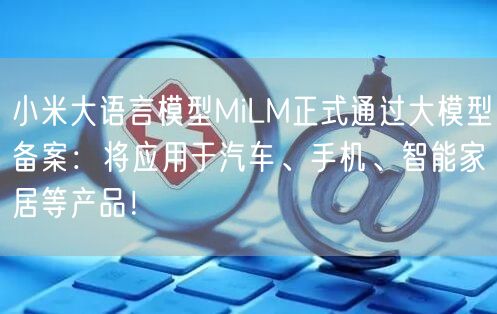 小米大语言模型MiLM正式通过大模型备案：将应用于汽车、手机、智能家居等产品！