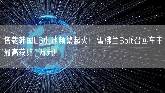 搭载韩国LG电池频繁起火！雪佛兰Bolt召回车主最高获赔1万元!