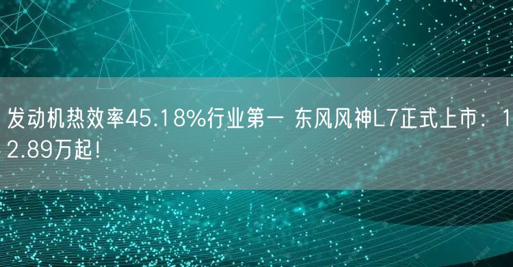 发动机热效率45.18%行业第一 东风风神L7正式上市：12.89万起！