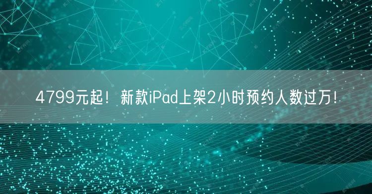 4799元起！新款iPad上架2小时预约人数过万！