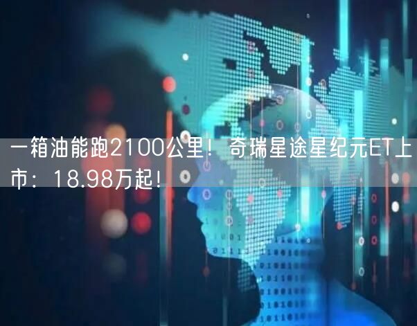 一箱油能跑2100公里！奇瑞星途星纪元ET上市：18.98万起！