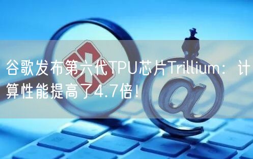 谷歌发布第六代TPU芯片Trillium：计算性能提高了4.7倍！