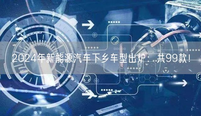 2024年新能源汽车下乡车型出炉：共99款！