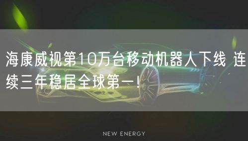 海康威视第10万台移动机器人下线 连续三年稳居全球第一！