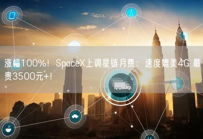 涨幅100%！SpaceX上调星链月费：速度媲美4G 最贵3500元+！