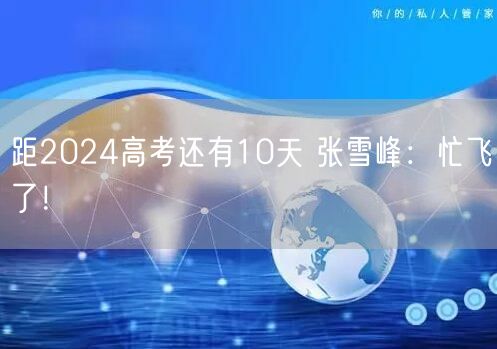 距2024高考还有10天 张雪峰：忙飞了！