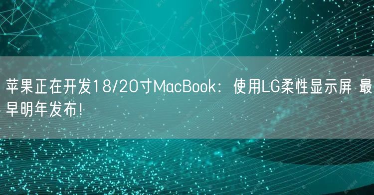 苹果正在开发18/20寸MacBook：使用LG柔性显示屏 最早明年发布！