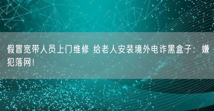 假冒宽带人员上门维修 给老人安装境外电诈黑盒子：嫌犯落网！