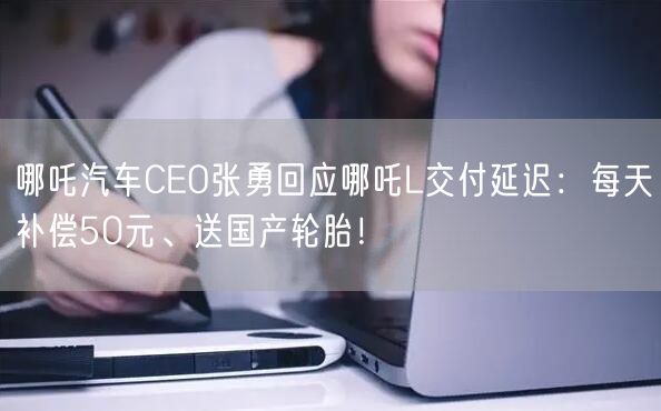 哪吒汽车CEO张勇回应哪吒L交付延迟：每天补偿50元、送国产轮胎！