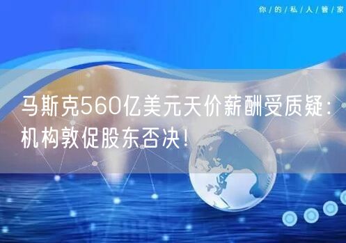 马斯克560亿美元天价薪酬受质疑：机构敦促股东否决！