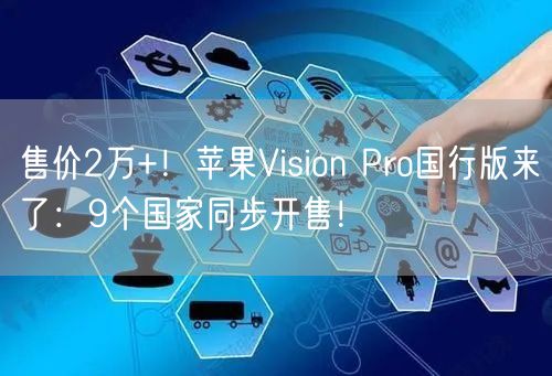 售价2万+！苹果Vision Pro国行版来了：9个国家同步开售！