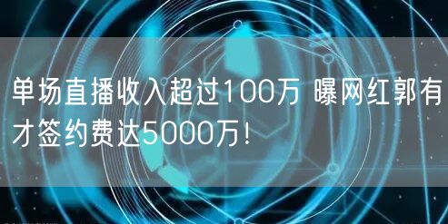 单场直播收入超过100万 曝网红郭有才签约费达5000万！