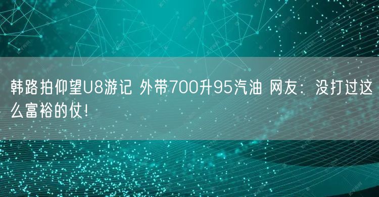 韩路拍仰望U8游记 外带700升95汽油 网友：没打过这么富裕的仗！