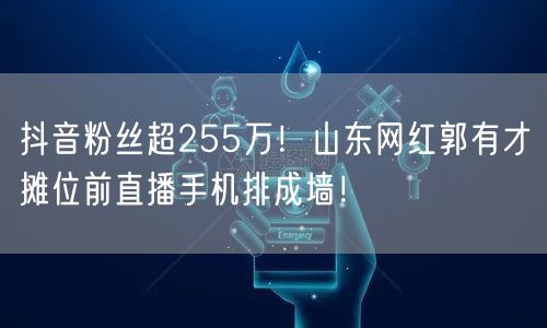 抖音粉丝超255万！山东网红郭有才摊位前直播手机排成墙！