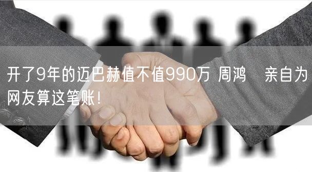 开了9年的迈巴赫值不值990万 周鸿祎亲自为网友算这笔账！