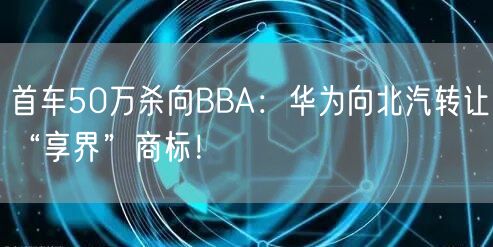 首车50万杀向BBA：华为向北汽转让“享界”商标！