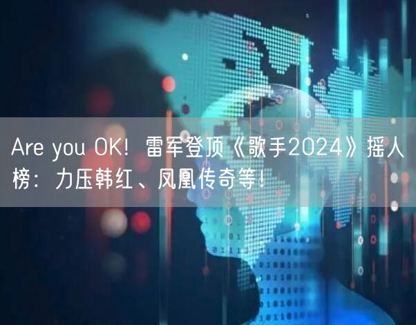 Are you OK！雷军登顶《歌手2024》摇人榜：力压韩红、凤凰传奇等！