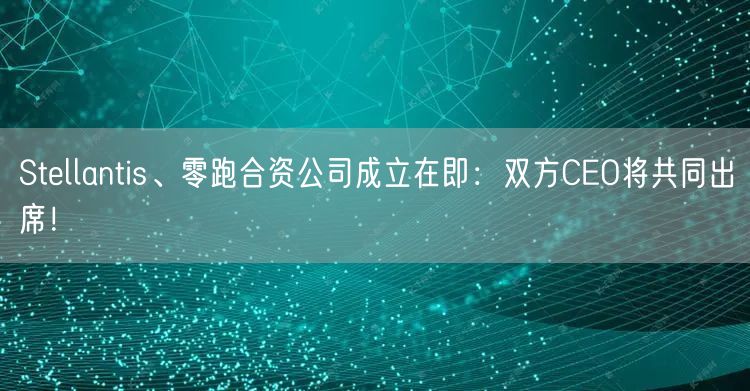 Stellantis、零跑合资公司成立在即：双方CEO将共同出席！