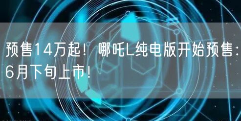 预售14万起！哪吒L纯电版开始预售：6月下旬上市！