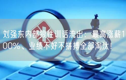 刘强东内部狼性训话流出：最高涨薪100%、业绩不好不拼搏全部淘汰！