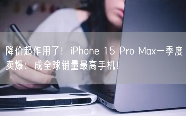 降价起作用了！iPhone 15 Pro Max一季度卖爆：成全球销量最高手机！