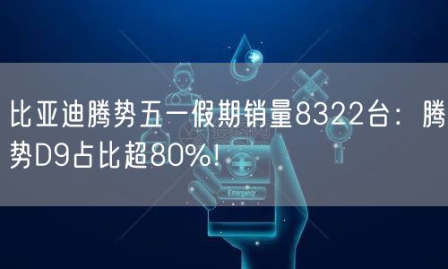 比亚迪腾势五一假期销量8322台：腾势D9占比超80%！