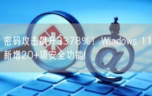 密码攻击飙升3378％！Windows 11新增20+项安全功能!