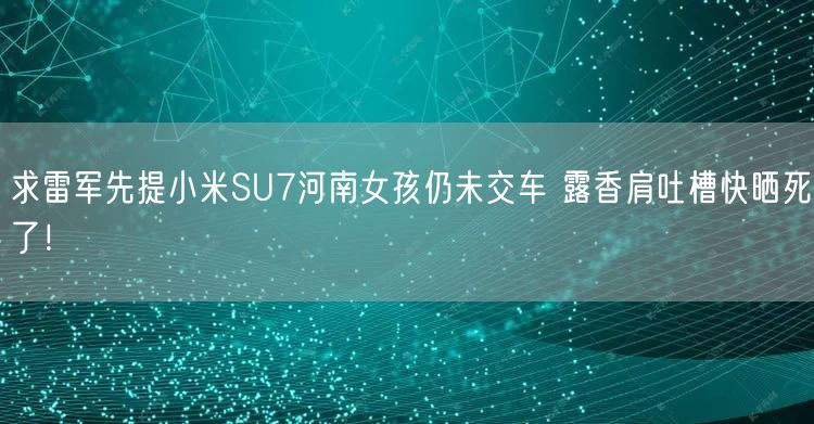 求雷军先提小米SU7河南女孩仍未交车 露香肩吐槽快晒死了！