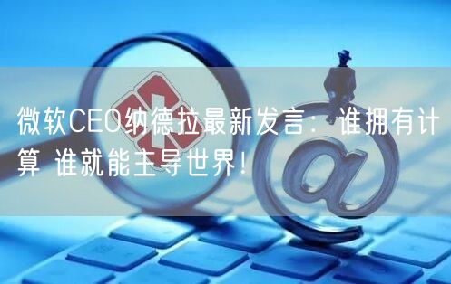 微软CEO纳德拉最新发言：谁拥有计算 谁就能主导世界！